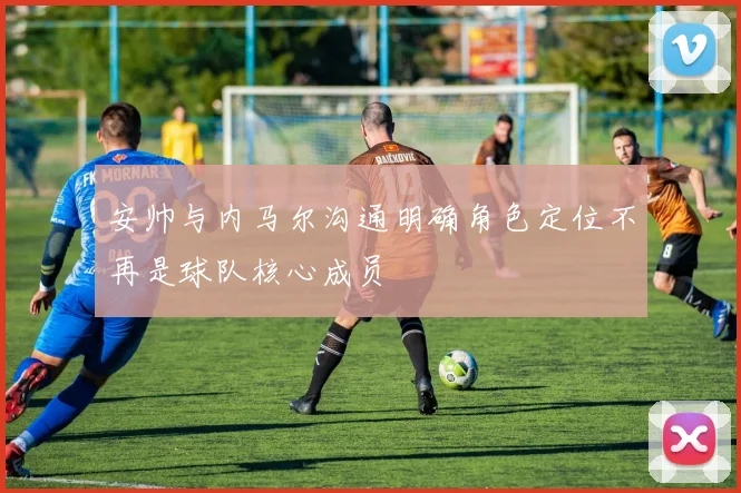 安帅与内马尔沟通明确角色定位不再是球队核心成员