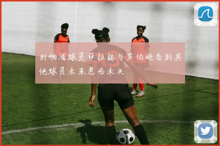 利物浦球员萨拉赫与罗伯逊告别其他球员未来悬而未决
