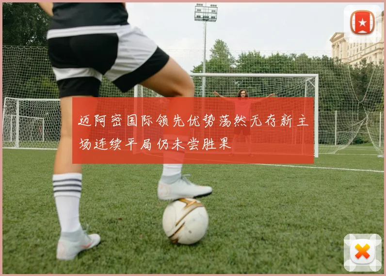迈阿密国际领先优势荡然无存新主场连续平局仍未尝胜果