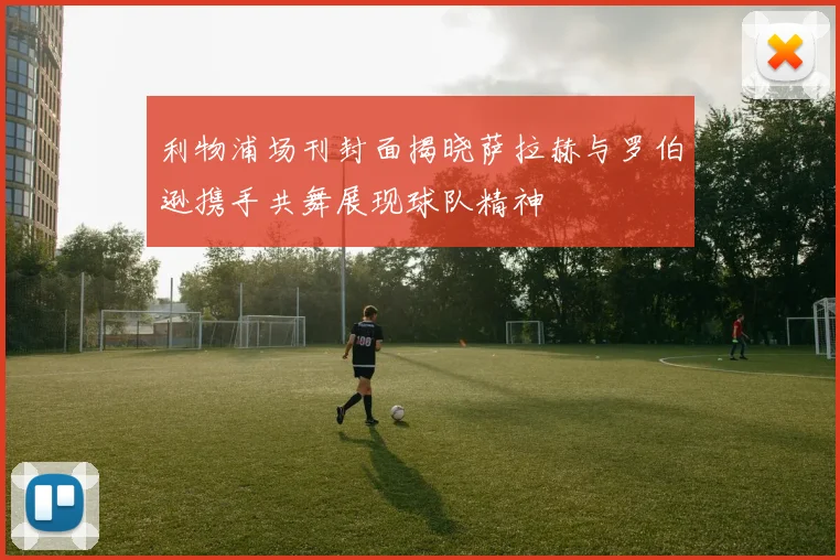 利物浦场刊封面揭晓萨拉赫与罗伯逊携手共舞展现球队精神