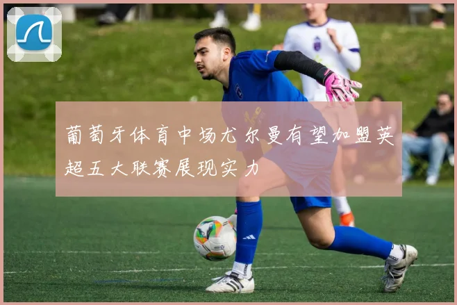 葡萄牙体育中场尤尔曼有望加盟英超五大联赛展现实力