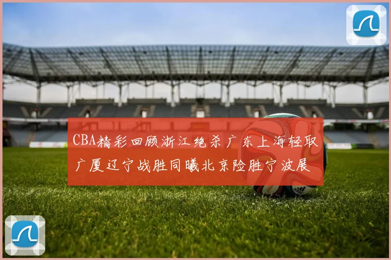 CBA精彩回顾浙江绝杀广东上海轻取广厦辽宁战胜同曦北京险胜宁波展现强队风采