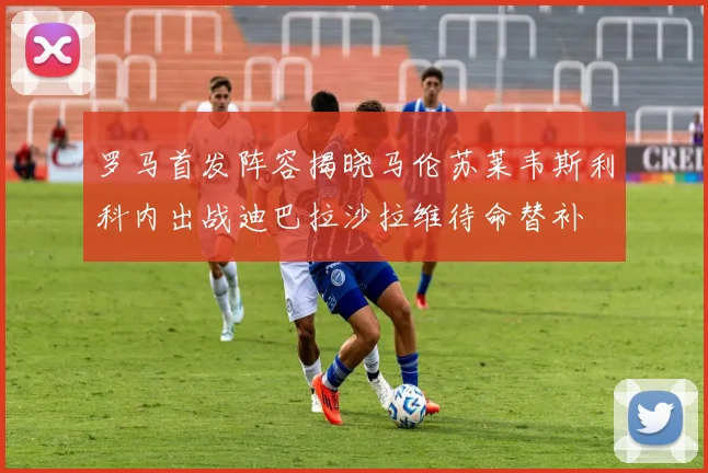 罗马首发阵容揭晓马伦苏莱韦斯利科内出战迪巴拉沙拉维待命替补