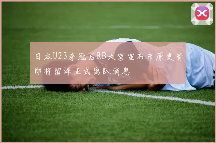 日本U23夺冠后RB大宫宣布市原吏音即将留洋正式离队消息