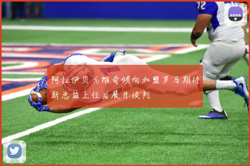 阿拉伊贝戈维奇倾向加盟罗马期待新总监上任后展开谈判