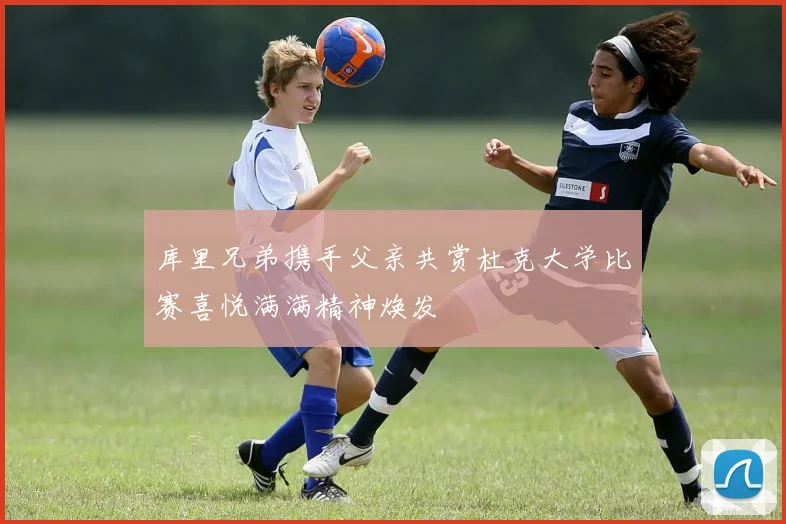 库里兄弟携手父亲共赏杜克大学比赛喜悦满满精神焕发