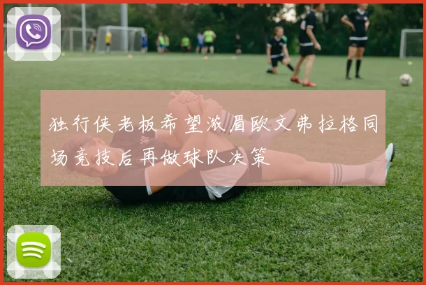 独行侠老板希望浓眉欧文弗拉格同场竞技后再做球队决策