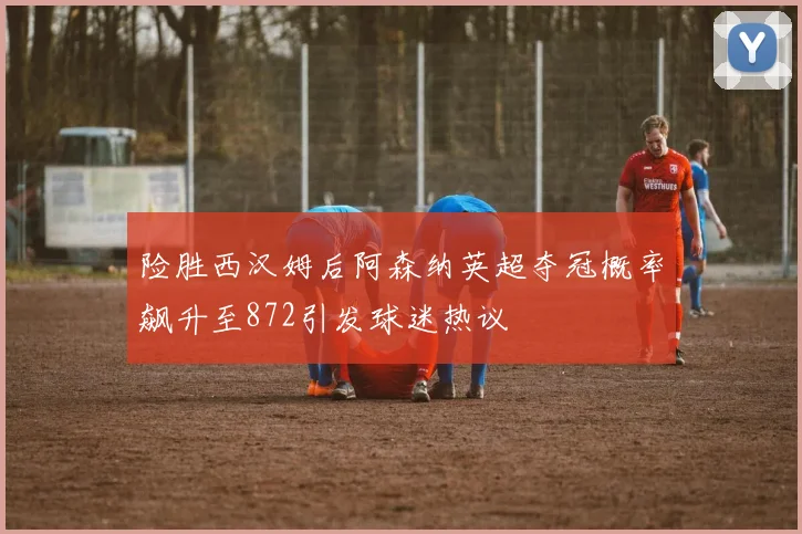 险胜西汉姆后阿森纳英超夺冠概率飙升至872引发球迷热议