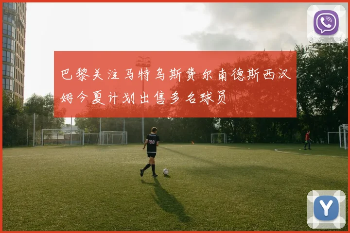 巴黎关注马特乌斯费尔南德斯西汉姆今夏计划出售多名球员