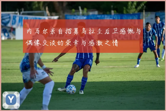 内马尔亲自招募乌拉圭后卫感慨与偶像交谈的荣幸与感激之情