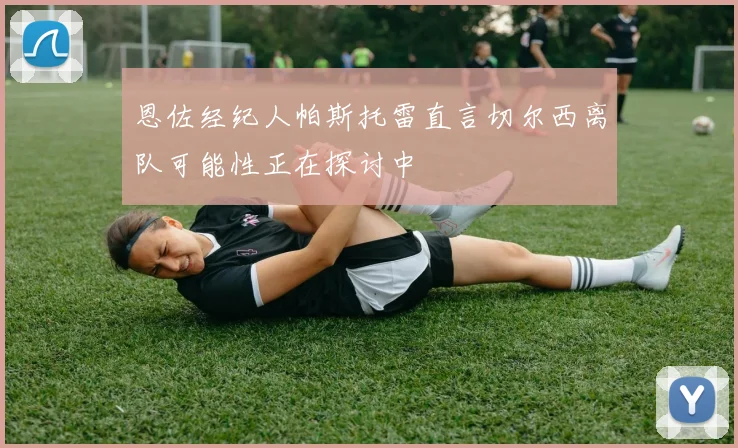恩佐经纪人帕斯托雷直言切尔西离队可能性正在探讨中
