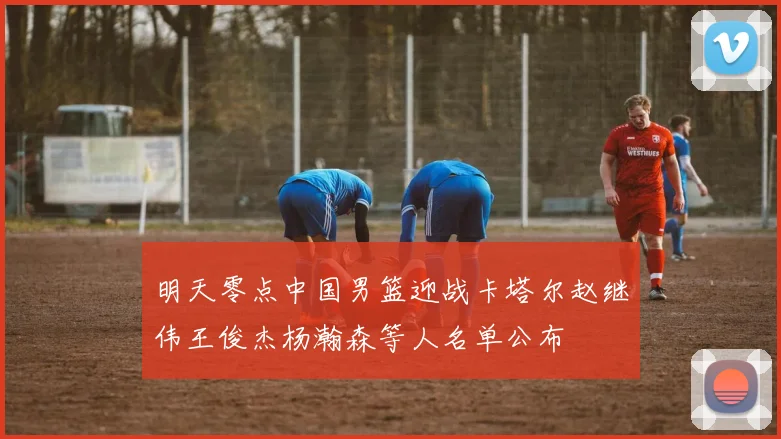 明天零点中国男篮迎战卡塔尔赵继伟王俊杰杨瀚森等人名单公布